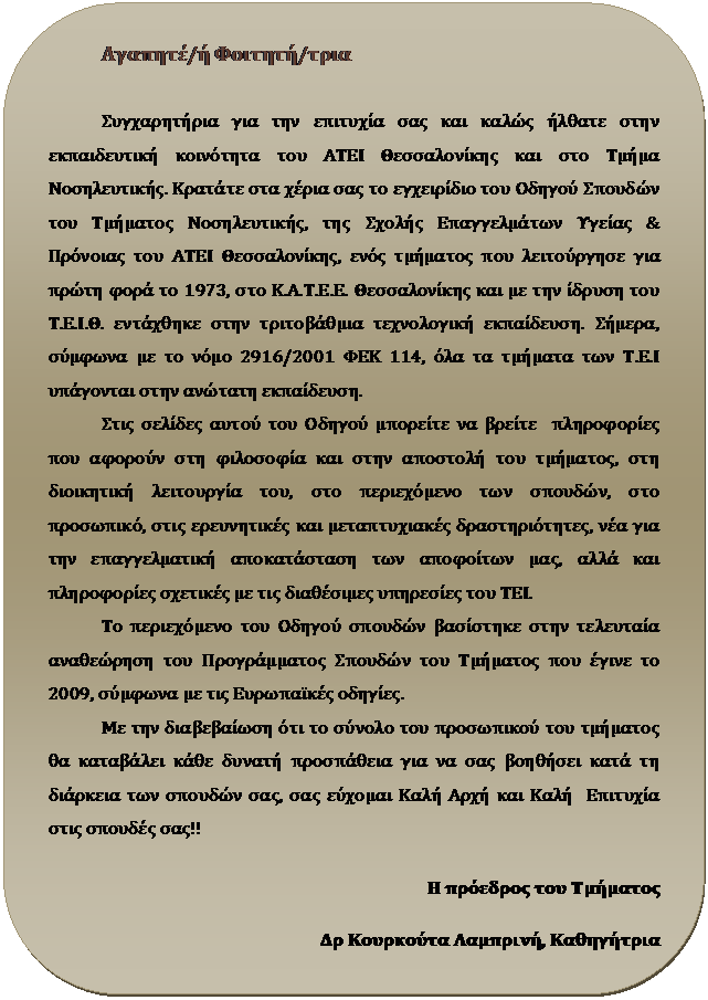 Στρογγυλεμένο ορθογώνιο: Αγαπητέ/ή Φοιτητή/τρια

Συγχαρητήρια για την επιτυχία σας και καλώς ήλθατε στην εκπαιδευτική κοινότητα του ΑΤΕΙ Θεσσαλονίκης και στο Τμήμα Νοσηλευτικής. Κρατάτε στα χέρια σας το εγχειρίδιο του Οδηγού Σπουδών του Τμήματος Νοσηλευτικής, της Σχολής Επαγγελμάτων Υγείας & Πρόνοιας του ΑΤΕΙ Θεσσαλονίκης, ενός τμήματος που λειτούργησε για πρώτη φορά το 1973, στο Κ.Α.Τ.Ε.Ε. Θεσσαλονίκης και με την ίδρυση του Τ.Ε.Ι.Θ. εντάχθηκε στην τριτοβάθμια τεχνολογική εκπαίδευση. Σήμερα, σύμφωνα με το νόμο 2916/2001 ΦΕΚ 114, όλα τα τμήματα των Τ.Ε.Ι υπάγονται στην ανώτατη εκπαίδευση.
Στις σελίδες αυτού του Οδηγού μπορείτε να βρείτε  πληροφορίες που αφορούν στη φιλοσοφία και στην αποστολή του τμήματος, στη διοικητική λειτουργία του, στο περιεχόμενο των σπουδών, στο προσωπικό, στις ερευνητικές και μεταπτυχιακές δραστηριότητες, νέα για την επαγγελματική αποκατάσταση των αποφοίτων μας, αλλά και πληροφορίες σχετικές με τις διαθέσιμες υπηρεσίες του ΤΕΙ.
Το περιεχόμενο του Οδηγού σπουδών βασίστηκε στην τελευταία αναθεώρηση του Προγράμματος Σπουδών του Τμήματος που έγινε το 2009, σύμφωνα με τις Ευρωπαϊκές οδηγίες.
Με την διαβεβαίωση ότι το σύνολο του προσωπικού του τμήματος θα καταβάλει κάθε δυνατή προσπάθεια για να σας βοηθήσει κατά τη διάρκεια των σπουδών σας, σας εύχομαι Καλή Αρχή και Καλή  Επιτυχία  στις σπουδές σας!!

Η πρόεδρος του Τμήματος 

Δρ Κουρκούτα Λαμπρινή, Καθηγήτρια 

